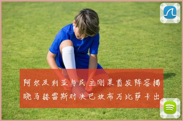 阿尔及利亚与民主刚果首发阵容揭晓马赫雷斯对决巴坎布万比萨卡出战