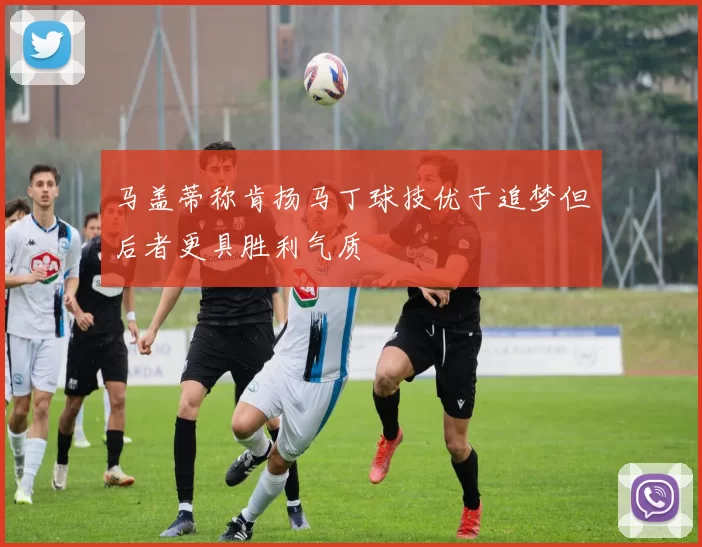 马盖蒂称肯扬马丁球技优于追梦但后者更具胜利气质
