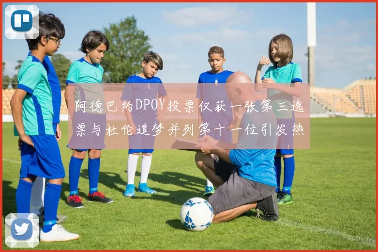阿德巴约DPOY投票仅获一张第三选票与杜伦追梦并列第十一位引发热议