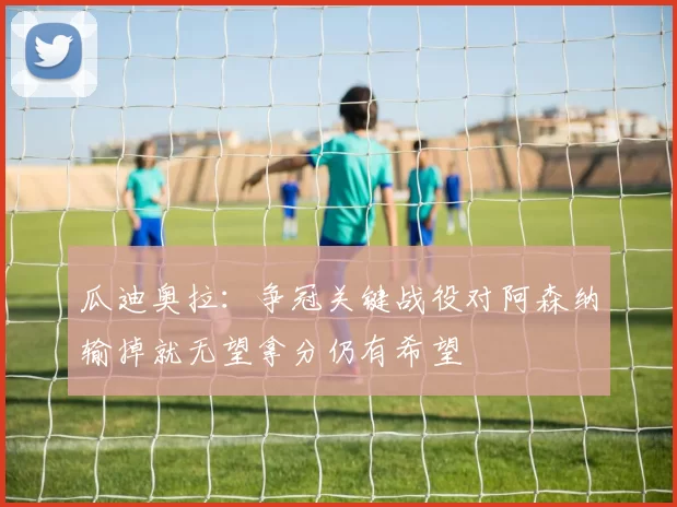 瓜迪奥拉：争冠关键战役对阿森纳输掉就无望拿分仍有希望