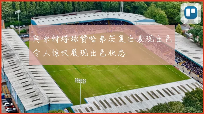 阿尔特塔称赞哈弗茨复出表现出色令人惊叹展现出色状态