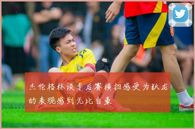 杰伦格林谈季后赛横扫感受为狄龙的表现感到无比自豪