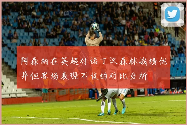阿森纳在英超对诺丁汉森林战绩优异但客场表现不佳的对比分析