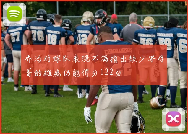 乔治对球队表现不满指出缺少字母哥的雄鹿仍能得分122分