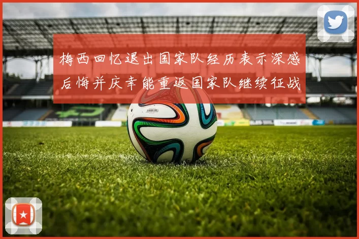 梅西回忆退出国家队经历表示深感后悔并庆幸能重返国家队继续征战