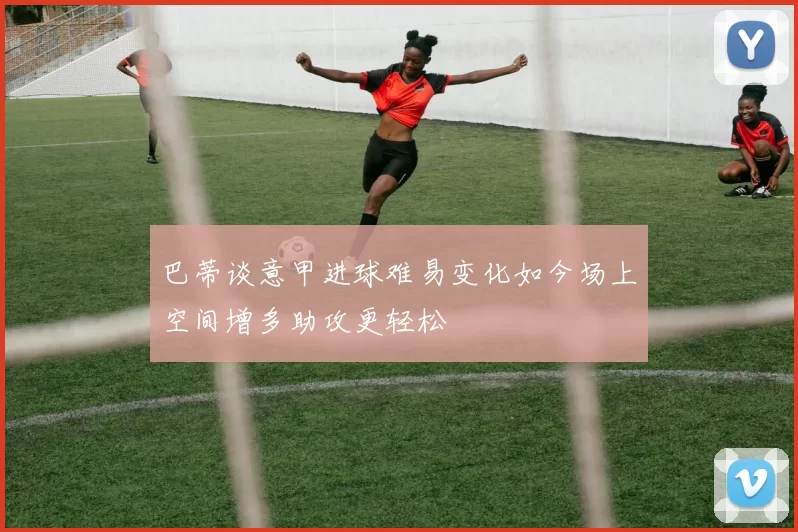 巴蒂谈意甲进球难易变化如今场上空间增多助攻更轻松