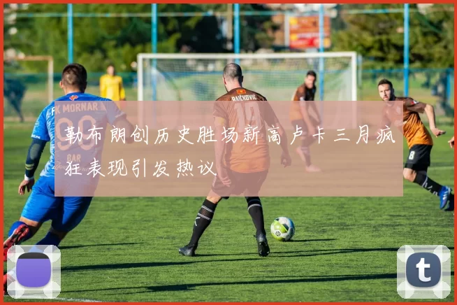 勒布朗创历史胜场新高卢卡三月疯狂表现引发热议