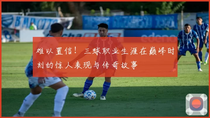 难以置信！三球职业生涯在巅峰时刻的惊人表现与传奇故事