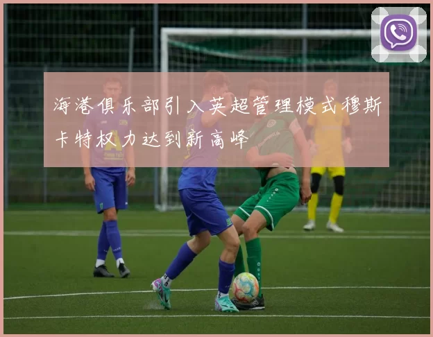 海港俱乐部引入英超管理模式穆斯卡特权力达到新高峰